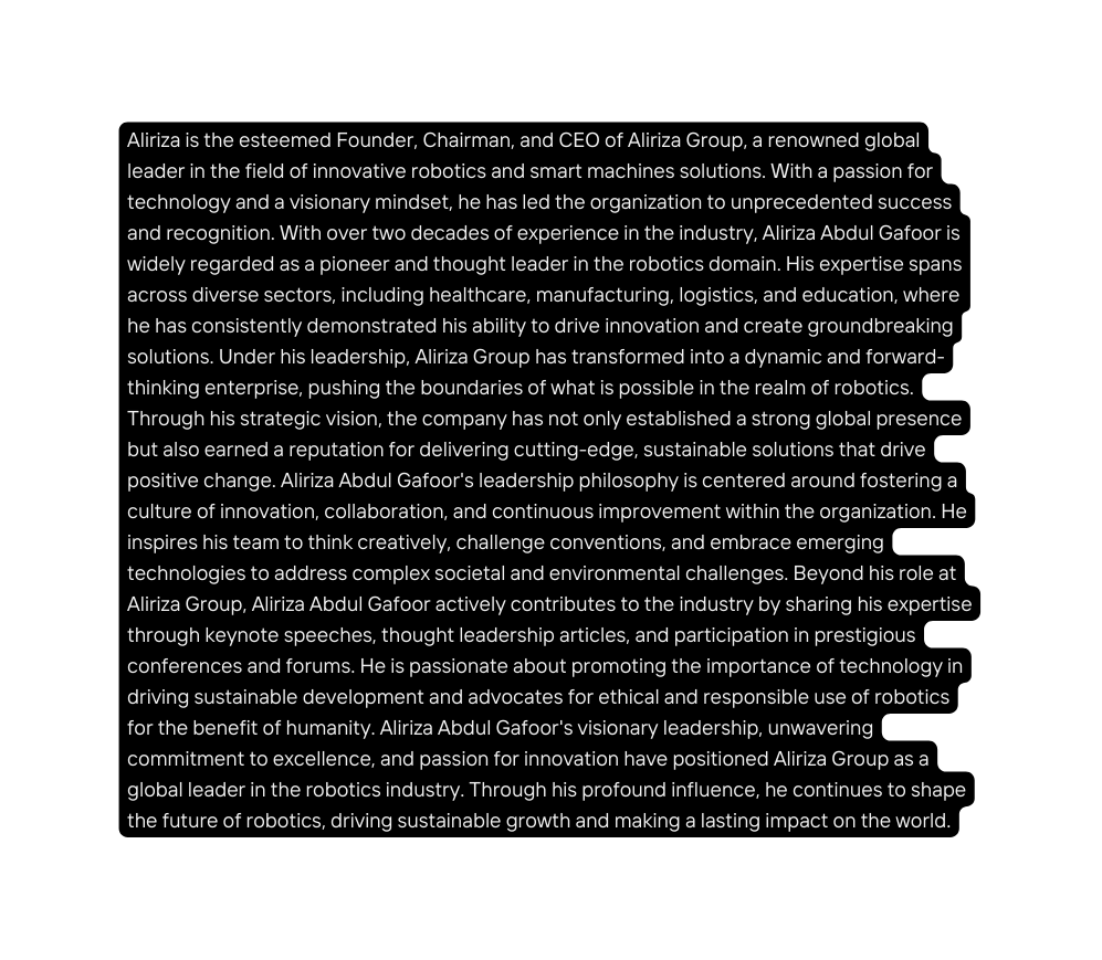 Aliriza is the esteemed Founder Chairman and CEO of Aliriza Group a renowned global leader in the field of innovative robotics and smart machines solutions With a passion for technology and a visionary mindset he has led the organization to unprecedented success and recognition With over two decades of experience in the industry Aliriza Abdul Gafoor is widely regarded as a pioneer and thought leader in the robotics domain His expertise spans across diverse sectors including healthcare manufacturing logistics and education where he has consistently demonstrated his ability to drive innovation and create groundbreaking solutions Under his leadership Aliriza Group has transformed into a dynamic and forward thinking enterprise pushing the boundaries of what is possible in the realm of robotics Through his strategic vision the company has not only established a strong global presence but also earned a reputation for delivering cutting edge sustainable solutions that drive positive change Aliriza Abdul Gafoor s leadership philosophy is centered around fostering a culture of innovation collaboration and continuous improvement within the organization He inspires his team to think creatively challenge conventions and embrace emerging technologies to address complex societal and environmental challenges Beyond his role at Aliriza Group Aliriza Abdul Gafoor actively contributes to the industry by sharing his expertise through keynote speeches thought leadership articles and participation in prestigious conferences and forums He is passionate about promoting the importance of technology in driving sustainable development and advocates for ethical and responsible use of robotics for the benefit of humanity Aliriza Abdul Gafoor s visionary leadership unwavering commitment to excellence and passion for innovation have positioned Aliriza Group as a global leader in the robotics industry Through his profound influence he continues to shape the future of robotics driving sustainable growth and making a lasting impact on the world