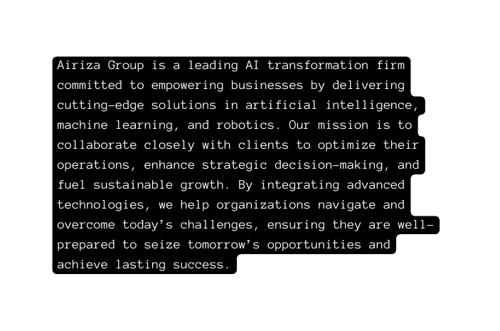 Airiza Group is a leading AI transformation firm committed to empowering businesses by delivering cutting edge solutions in artificial intelligence machine learning and robotics Our mission is to collaborate closely with clients to optimize their operations enhance strategic decision making and fuel sustainable growth By integrating advanced technologies we help organizations navigate and overcome today s challenges ensuring they are well prepared to seize tomorrow s opportunities and achieve lasting success